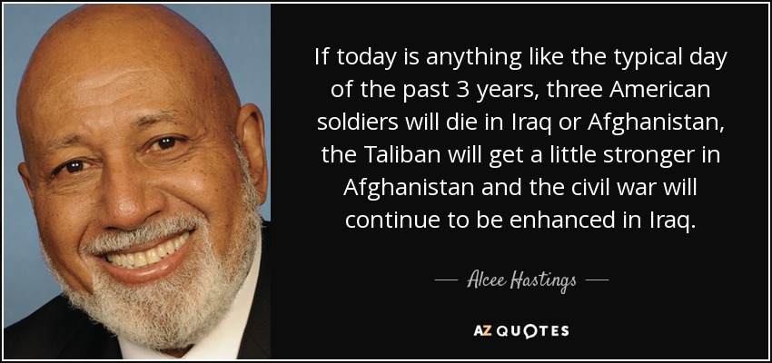 If today is anything like the typical day of the past 3 years, three American soldiers will die in Iraq or Afghanistan, the Taliban will get a little stronger in Afghanistan and the civil war will continue to be enhanced in Iraq. - Alcee Hastings