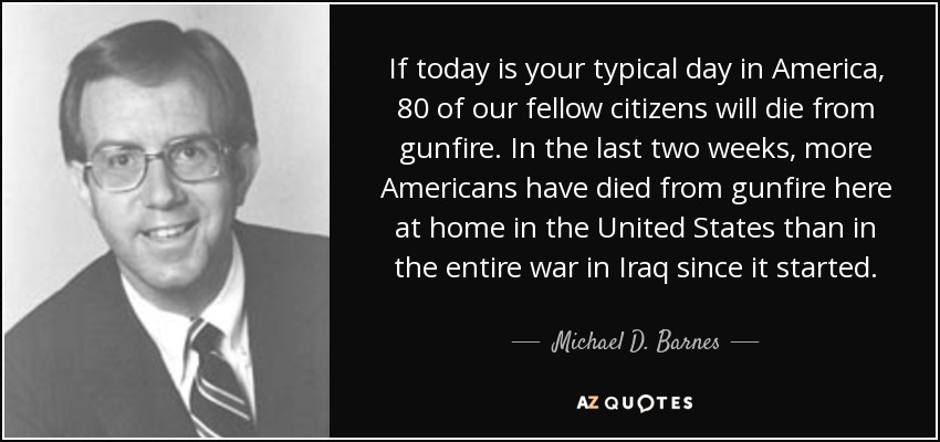 If today is your typical day in America, 80 of our fellow citizens will die from gunfire. In the last two weeks, more Americans have died from gunfire here at home in the United States than in the entire war in Iraq since it started. - Michael D. Barnes