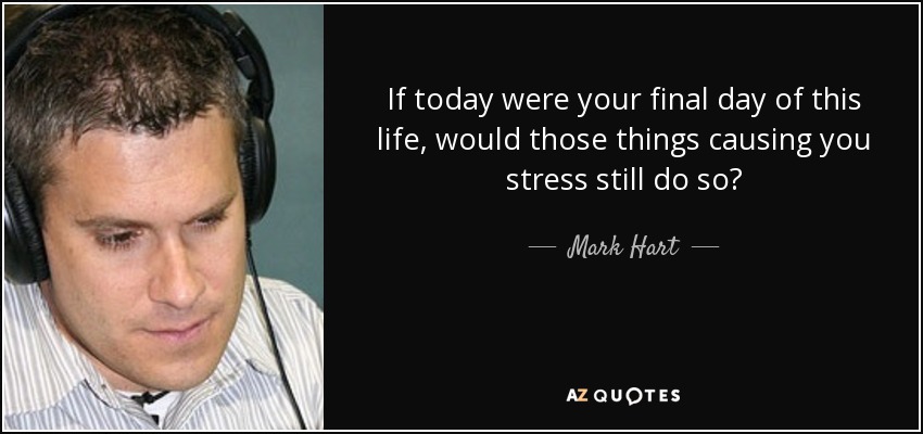 If today were your final day of this life, would those things causing you stress still do so? - Mark Hart