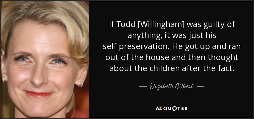If Todd [Willingham] was guilty of anything, it was just his self-preservation. He got up and ran out of the house and then thought about the children after the fact. - Elizabeth Gilbert