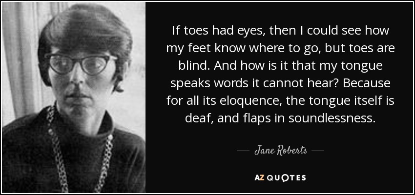 If toes had eyes, then I could see how my feet know where to go, but toes are blind. And how is it that my tongue speaks words it cannot hear? Because for all its eloquence, the tongue itself is deaf, and flaps in soundlessness. - Jane Roberts