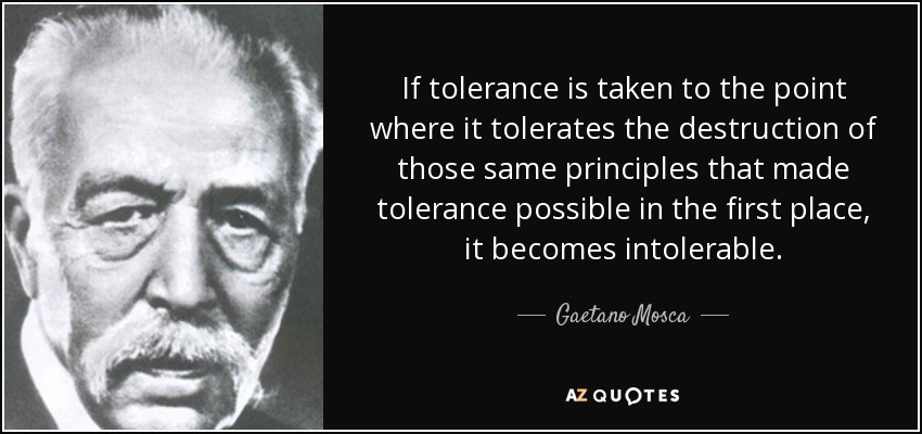 If tolerance is taken to the point where it tolerates the destruction of those same principles that made tolerance possible in the first place, it becomes intolerable. - Gaetano Mosca