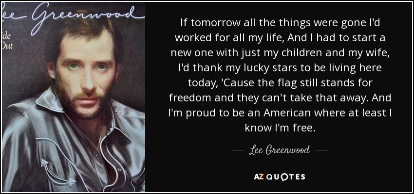 If tomorrow all the things were gone I'd worked for all my life, And I had to start a new one with just my children and my wife, I'd thank my lucky stars to be living here today, 'Cause the flag still stands for freedom and they can't take that away. And I'm proud to be an American where at least I know I'm free. - Lee Greenwood