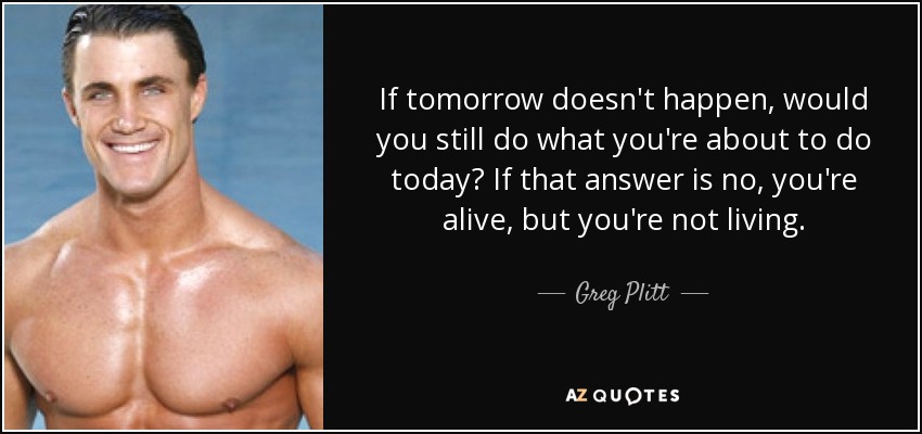 If tomorrow doesn't happen, would you still do what you're about to do today? If that answer is no, you're alive, but you're not living. - Greg Plitt