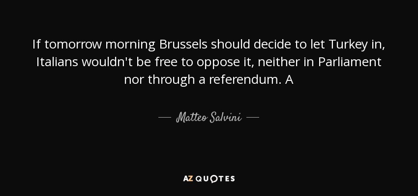 If tomorrow morning Brussels should decide to let Turkey in, Italians wouldn't be free to oppose it, neither in Parliament nor through a referendum. A - Matteo Salvini