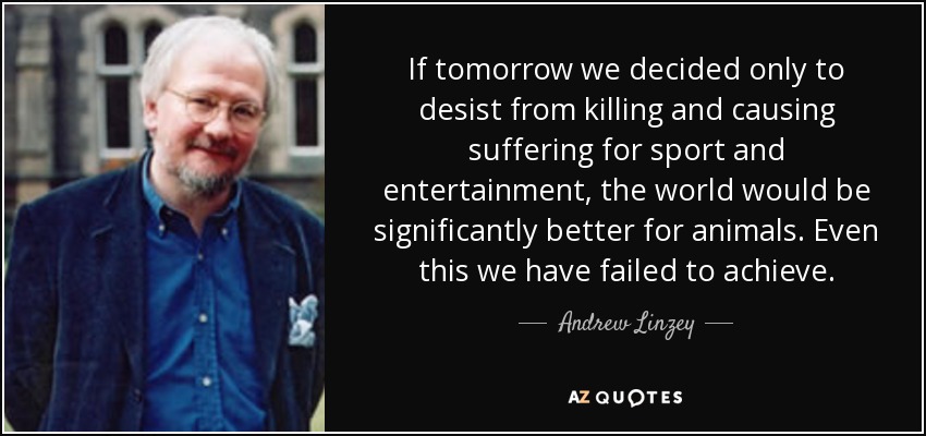 If tomorrow we decided only to desist from killing and causing suffering for sport and entertainment, the world would be significantly better for animals. Even this we have failed to achieve. - Andrew Linzey