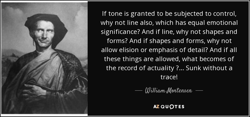 If tone is granted to be subjected to control, why not line also, which has equal emotional significance? And if line, why not shapes and forms? And if shapes and forms, why not allow elision or emphasis of detail? And if all these things are allowed, what becomes of the record of actuality ?... Sunk without a trace! - William Mortensen