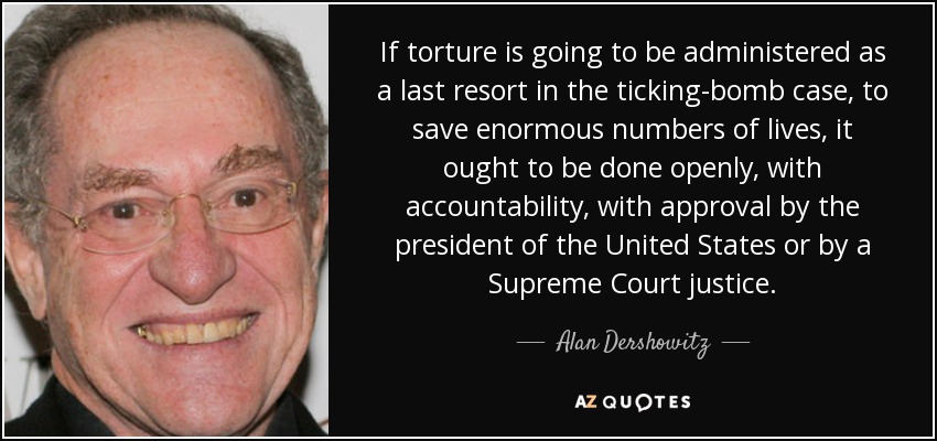 If torture is going to be administered as a last resort in the ticking-bomb case, to save enormous numbers of lives, it ought to be done openly, with accountability, with approval by the president of the United States or by a Supreme Court justice. - Alan Dershowitz