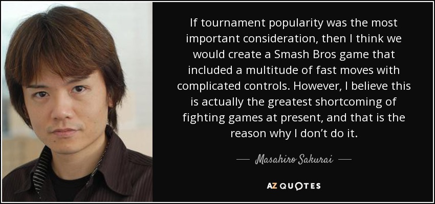 If tournament popularity was the most important consideration, then I think we would create a Smash Bros game that included a multitude of fast moves with complicated controls. However, I believe this is actually the greatest shortcoming of fighting games at present, and that is the reason why I don’t do it. - Masahiro Sakurai