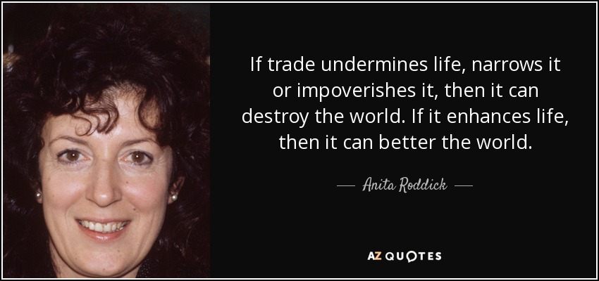 If trade undermines life, narrows it or impoverishes it, then it can destroy the world. If it enhances life, then it can better the world. - Anita Roddick