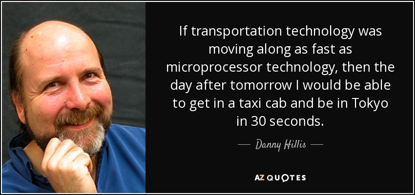 If transportation technology was moving along as fast as microprocessor technology, then the day after tomorrow I would be able to get in a taxi cab and be in Tokyo in 30 seconds. - Danny Hillis