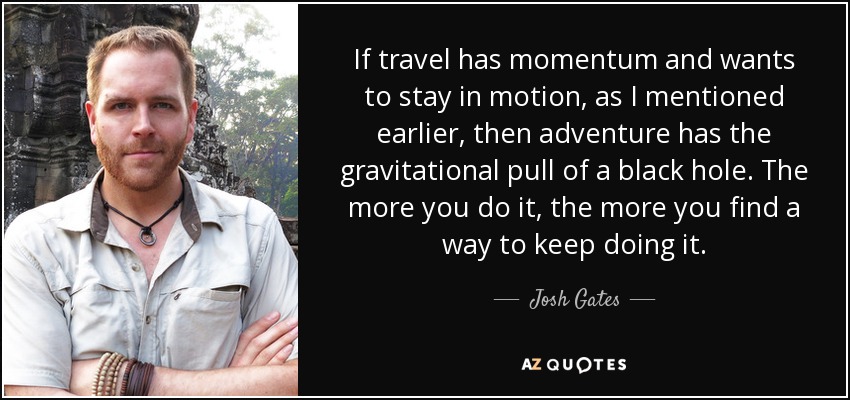 If travel has momentum and wants to stay in motion, as I mentioned earlier, then adventure has the gravitational pull of a black hole. The more you do it, the more you find a way to keep doing it. - Josh Gates