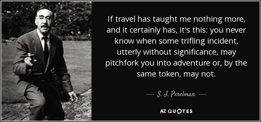If travel has taught me nothing more, and it certainly has, it's this: you never know when some trifling incident, utterly without significance, may pitchfork you into adventure or, by the same token, may not. - S. J. Perelman