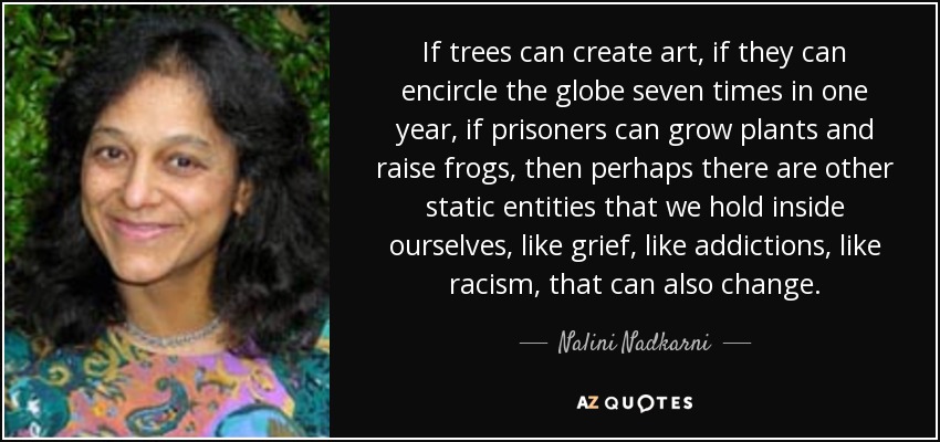 If trees can create art, if they can encircle the globe seven times in one year, if prisoners can grow plants and raise frogs, then perhaps there are other static entities that we hold inside ourselves, like grief, like addictions, like racism, that can also change. - Nalini Nadkarni