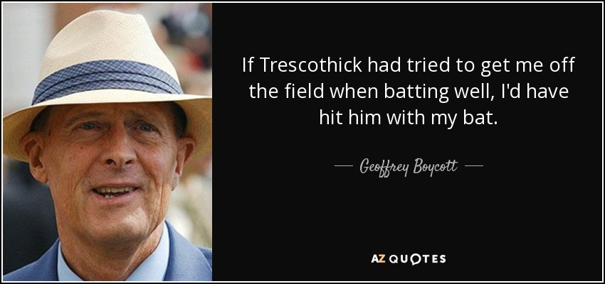 If Trescothick had tried to get me off the field when batting well, I'd have hit him with my bat. - Geoffrey Boycott
