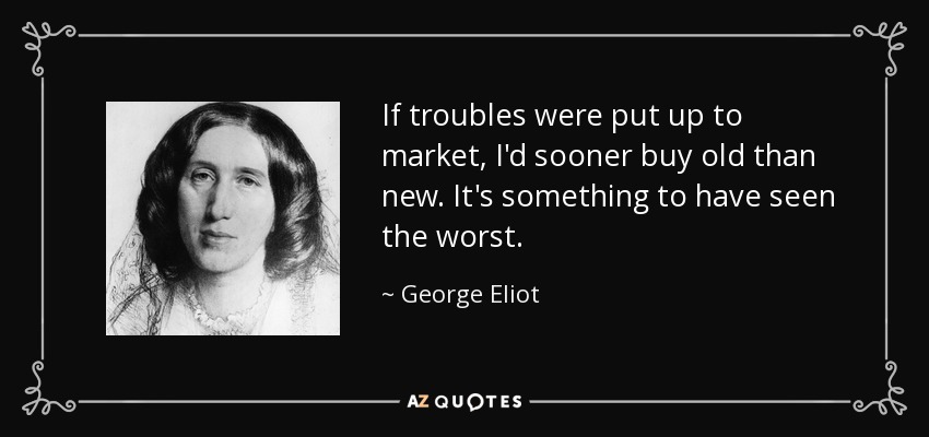 If troubles were put up to market, I'd sooner buy old than new. It's something to have seen the worst. - George Eliot