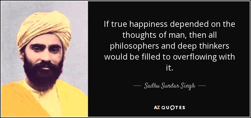 If true happiness depended on the thoughts of man, then all philosophers and deep thinkers would be filled to overflowing with it. - Sadhu Sundar Singh