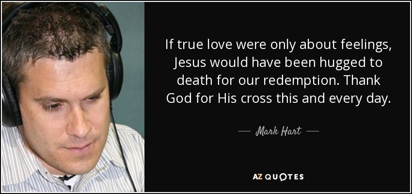 If true love were only about feelings, Jesus would have been hugged to death for our redemption. Thank God for His cross this and every day. - Mark Hart