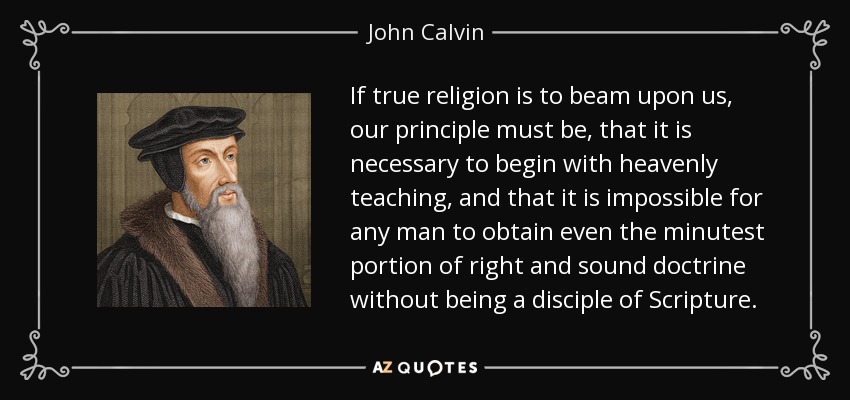 If true religion is to beam upon us, our principle must be, that it is necessary to begin with heavenly teaching, and that it is impossible for any man to obtain even the minutest portion of right and sound doctrine without being a disciple of Scripture. - John Calvin