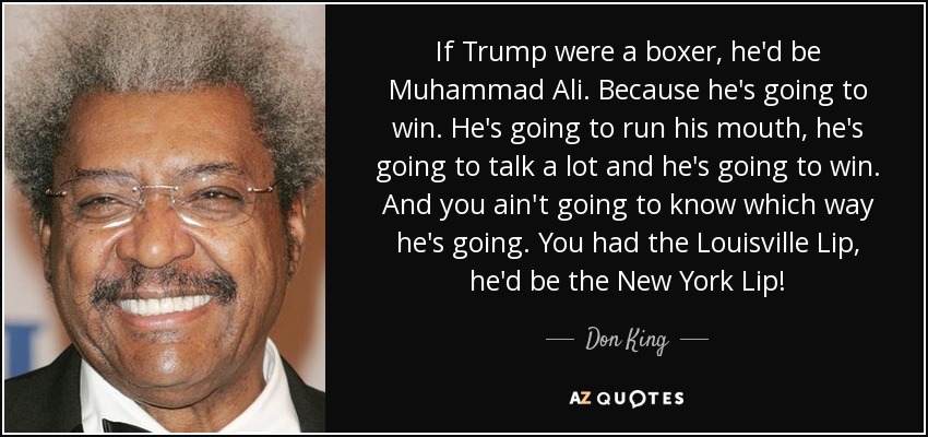 If Trump were a boxer, he'd be Muhammad Ali. Because he's going to win. He's going to run his mouth, he's going to talk a lot and he's going to win. And you ain't going to know which way he's going. You had the Louisville Lip, he'd be the New York Lip! - Don King