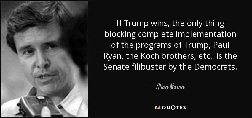 If Trump wins, the only thing blocking complete implementation of the programs of Trump, Paul Ryan, the Koch brothers, etc., is the Senate filibuster by the Democrats. - Allan Nairn