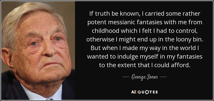 If truth be known, I carried some rather potent messianic fantasies with me from childhood which I felt I had to control, otherwise I might end up in the loony bin. But when I made my way in the world I wanted to indulge myself in my fantasies to the extent that I could afford. - George Soros