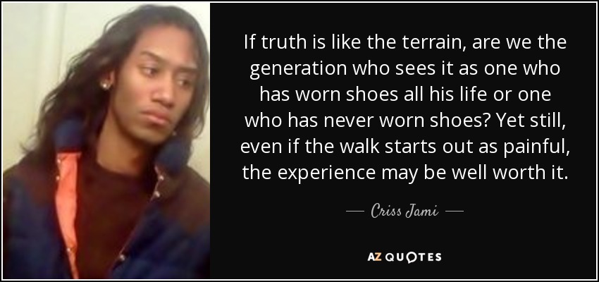 If truth is like the terrain, are we the generation who sees it as one who has worn shoes all his life or one who has never worn shoes? Yet still, even if the walk starts out as painful, the experience may be well worth it. - Criss Jami