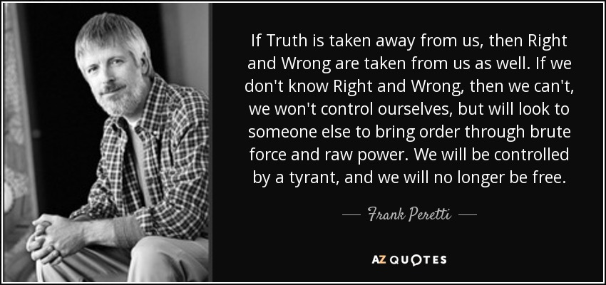 If Truth is taken away from us, then Right and Wrong are taken from us as well. If we don't know Right and Wrong, then we can't, we won't control ourselves, but will look to someone else to bring order through brute force and raw power. We will be controlled by a tyrant, and we will no longer be free. - Frank Peretti