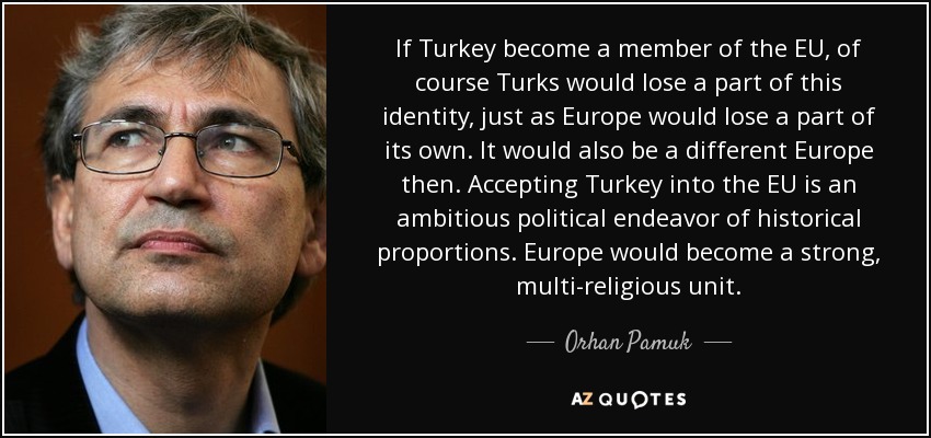 If Turkey become a member of the EU, of course Turks would lose a part of this identity, just as Europe would lose a part of its own. It would also be a different Europe then. Accepting Turkey into the EU is an ambitious political endeavor of historical proportions. Europe would become a strong, multi-religious unit. - Orhan Pamuk