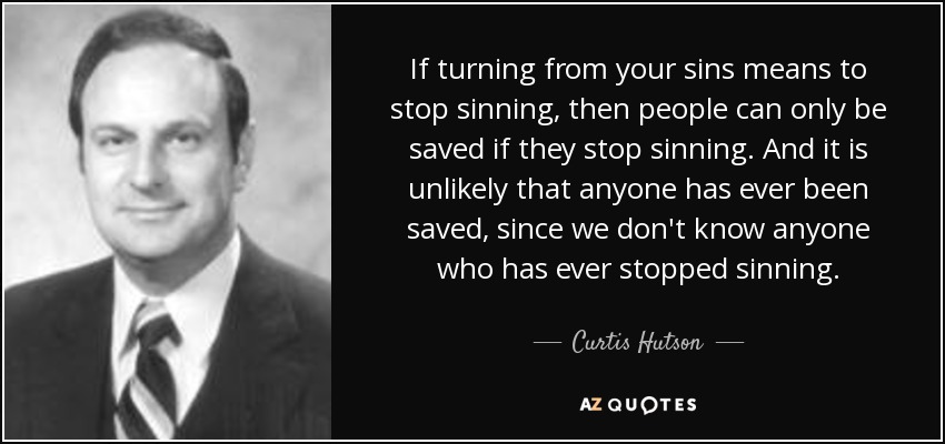 If turning from your sins means to stop sinning, then people can only be saved if they stop sinning. And it is unlikely that anyone has ever been saved, since we don't know anyone who has ever stopped sinning. - Curtis Hutson