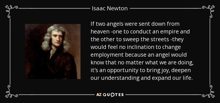 If two angels were sent down from heaven -one to conduct an empire and the other to sweep the streets -they would feel no inclination to change employment because an angel would know that no matter what we are doing, it's an opportunity to bring joy, deepen our understanding and expand our life. - Isaac Newton