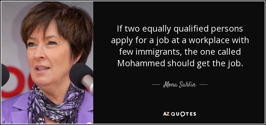 If two equally qualified persons apply for a job at a workplace with few immigrants, the one called Mohammed should get the job. - Mona Sahlin
