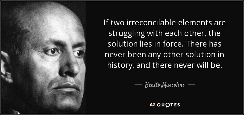 If two irreconcilable elements are struggling with each other, the solution lies in force. There has never been any other solution in history, and there never will be. - Benito Mussolini
