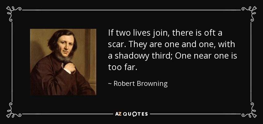 If two lives join, there is oft a scar. They are one and one, with a shadowy third; One near one is too far. - Robert Browning