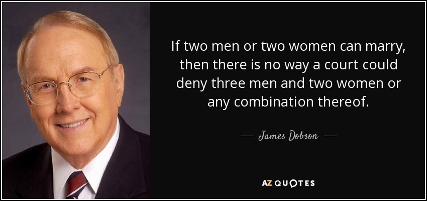 If two men or two women can marry, then there is no way a court could deny three men and two women or any combination thereof. - James Dobson