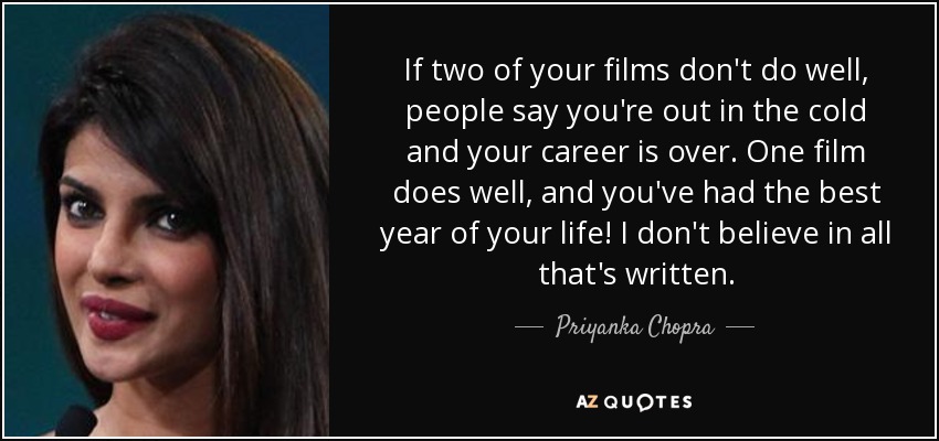 If two of your films don't do well, people say you're out in the cold and your career is over. One film does well, and you've had the best year of your life! I don't believe in all that's written. - Priyanka Chopra