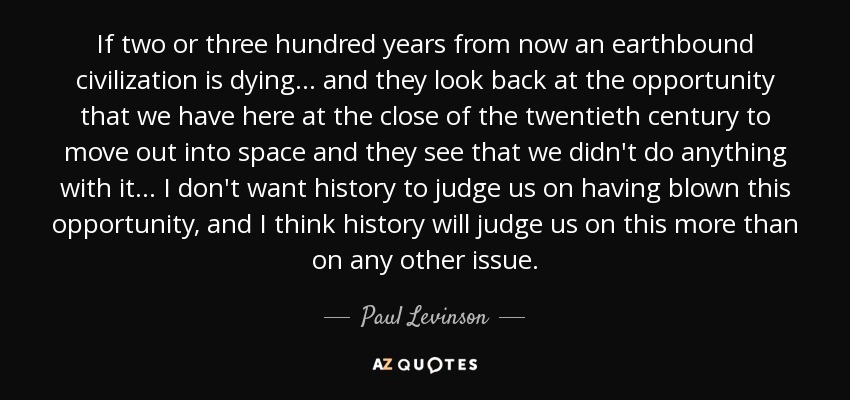 If two or three hundred years from now an earthbound civilization is dying ... and they look back at the opportunity that we have here at the close of the twentieth century to move out into space and they see that we didn't do anything with it ... I don't want history to judge us on having blown this opportunity, and I think history will judge us on this more than on any other issue. - Paul Levinson