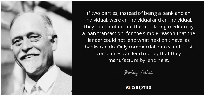 If two parties, instead of being a bank and an individual, were an individual and an individual, they could not inflate the circulating medium by a loan transaction, for the simple reason that the lender could not lend what he didn't have, as banks can do. Only commercial banks and trust companies can lend money that they manufacture by lending it. - Irving Fisher