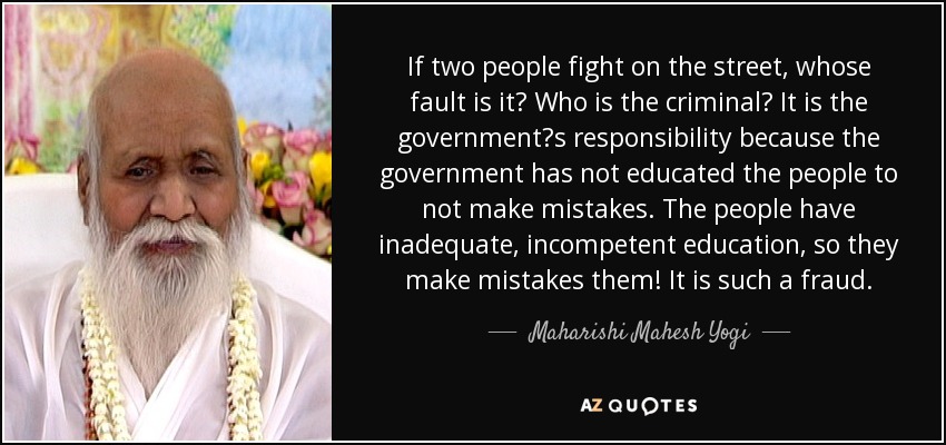 If two people fight on the street, whose fault is it? Who is the criminal? It is the government?s responsibility because the government has not educated the people to not make mistakes. The people have inadequate, incompetent education, so they make mistakes them! It is such a fraud. - Maharishi Mahesh Yogi