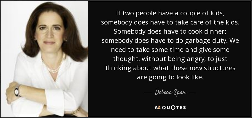 If two people have a couple of kids, somebody does have to take care of the kids. Somebody does have to cook dinner; somebody does have to do garbage duty. We need to take some time and give some thought, without being angry, to just thinking about what these new structures are going to look like. - Debora Spar