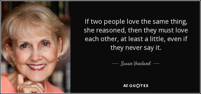 If two people love the same thing, she reasoned, then they must love each other, at least a little, even if they never say it. - Susan Vreeland