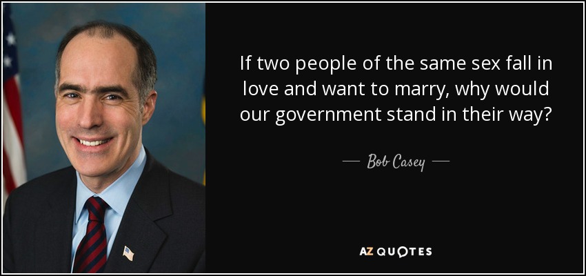 If two people of the same sex fall in love and want to marry, why would our government stand in their way? - Bob Casey, Jr.