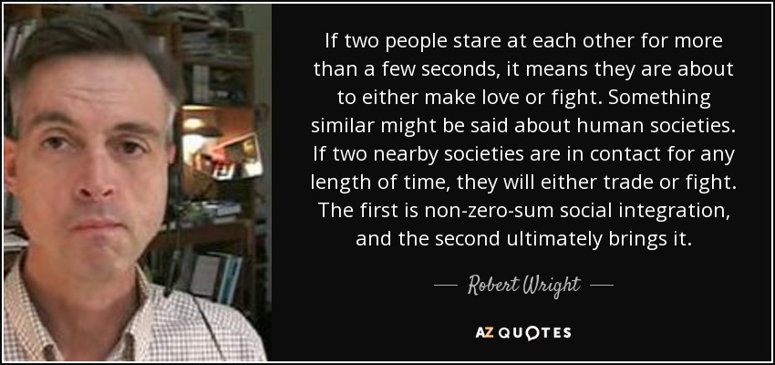 If two people stare at each other for more than a few seconds, it means they are about to either make love or fight. Something similar might be said about human societies. If two nearby societies are in contact for any length of time, they will either trade or fight. The first is non-zero-sum social integration, and the second ultimately brings it. - Robert Wright