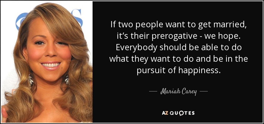If two people want to get married, it’s their prerogative - we hope. Everybody should be able to do what they want to do and be in the pursuit of happiness. - Mariah Carey