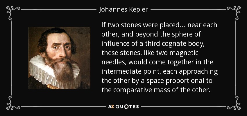 If two stones were placed... near each other, and beyond the sphere of influence of a third cognate body, these stones, like two magnetic needles, would come together in the intermediate point, each approaching the other by a space proportional to the comparative mass of the other. - Johannes Kepler