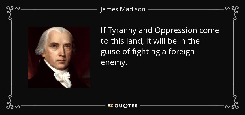 If Tyranny and Oppression come to this land, it will be in the guise of fighting a foreign enemy. - James Madison