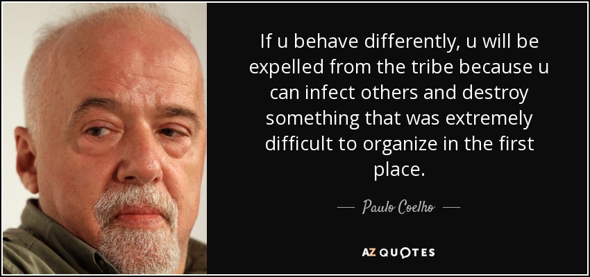If u behave differently, u will be expelled from the tribe because u can infect others and destroy something that was extremely difficult to organize in the first place. - Paulo Coelho