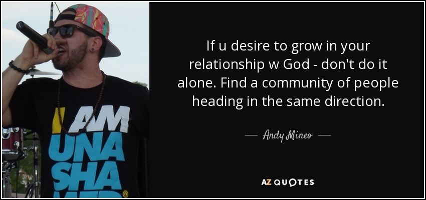 If u desire to grow in your relationship w God - don't do it alone. Find a community of people heading in the same direction. - Andy Mineo