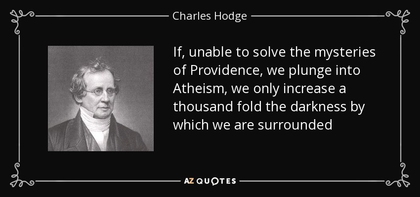 If, unable to solve the mysteries of Providence, we plunge into Atheism, we only increase a thousand fold the darkness by which we are surrounded - Charles Hodge