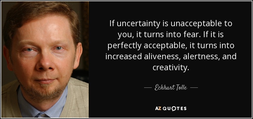 If uncertainty is unacceptable to you, it turns into fear. If it is perfectly acceptable, it turns into increased aliveness, alertness, and creativity. - Eckhart Tolle